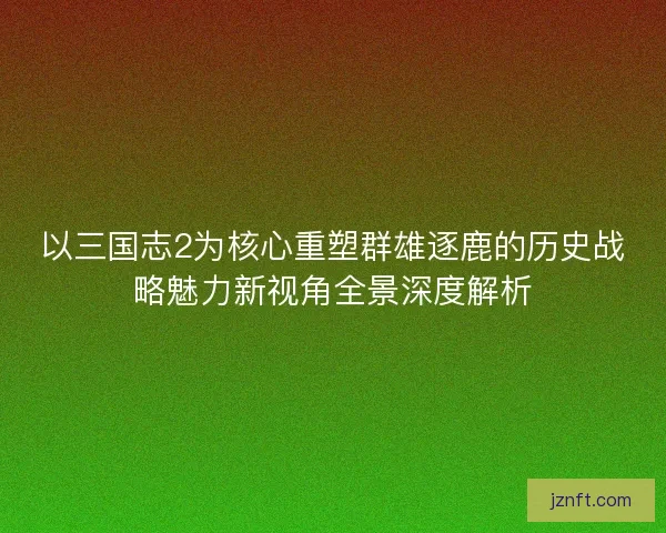 以三国志2为核心重塑群雄逐鹿的历史战略魅力新视角全景深度解析