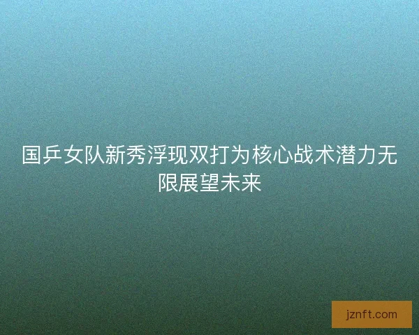 国乒女队新秀浮现双打为核心战术潜力无限展望未来