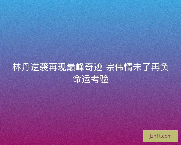林丹逆袭再现巅峰奇迹 宗伟情未了再负命运考验