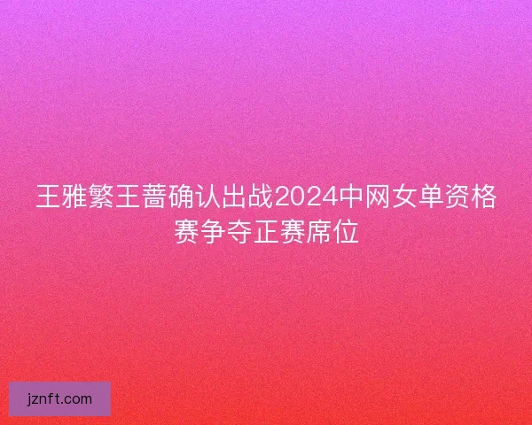 王雅繁王蔷确认出战2024中网女单资格赛争夺正赛席位