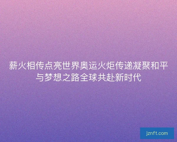 薪火相传点亮世界奥运火炬传递凝聚和平与梦想之路全球共赴新时代