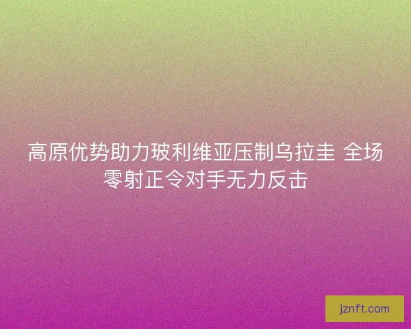 高原优势助力玻利维亚压制乌拉圭 全场零射正令对手无力反击