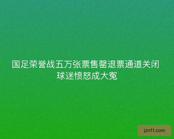 国足荣誉战五万张票售罄退票通道关闭 球迷愤怒成大冤